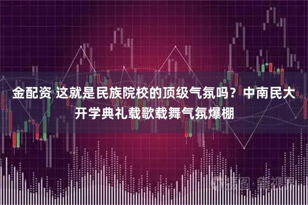 金配资 这就是民族院校的顶级气氛吗？中南民大开学典礼载歌载舞气氛爆棚