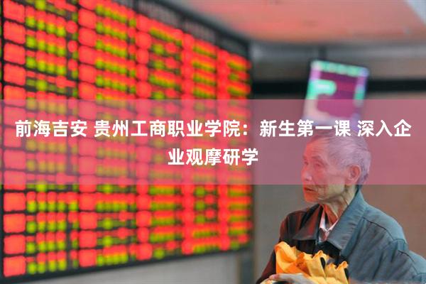 前海吉安 贵州工商职业学院：新生第一课 深入企业观摩研学