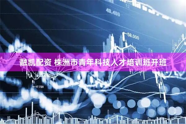 融凯配资 株洲市青年科技人才培训班开班