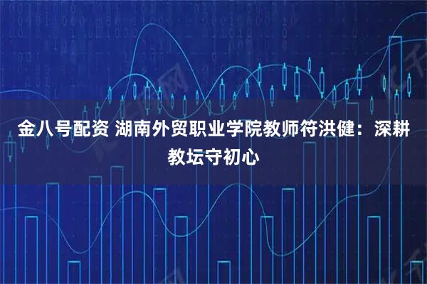 金八号配资 湖南外贸职业学院教师符洪健：深耕教坛守初心