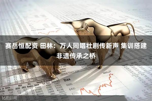 赛岳恒配资 田林：万人同唱壮剧传新声 集训搭建非遗传承之桥