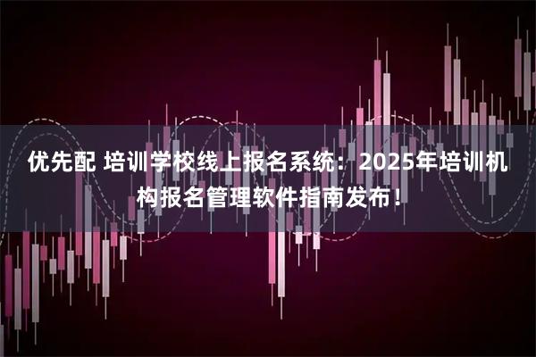 优先配 培训学校线上报名系统：2025年培训机构报名管理软件指南发布！