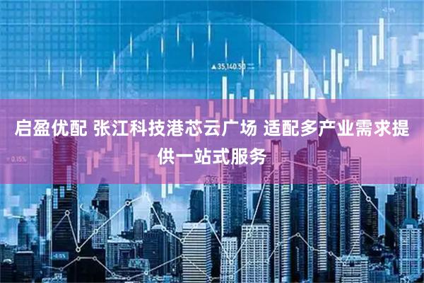 启盈优配 张江科技港芯云广场 适配多产业需求提供一站式服务
