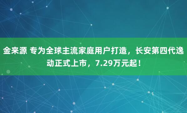 金来源 专为全球主流家庭用户打造，长安第四代逸动正式上市，7.29万元起！