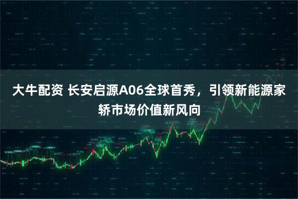 大牛配资 长安启源A06全球首秀，引领新能源家轿市场价值新风向