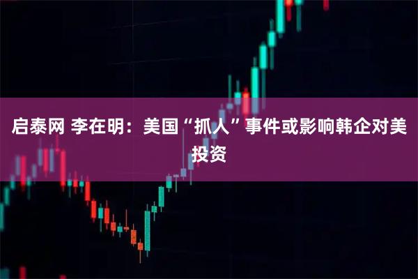 启泰网 李在明：美国“抓人”事件或影响韩企对美投资