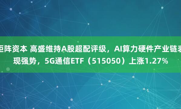 钜阵资本 高盛维持A股超配评级，AI算力硬件产业链表现强势，5G通信ETF（515050）上涨1.27%
