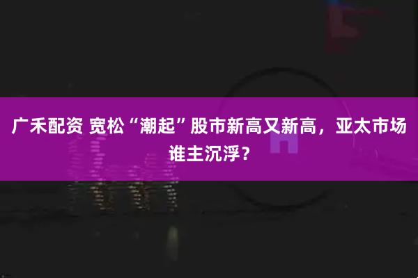 广禾配资 宽松“潮起”股市新高又新高，亚太市场谁主沉浮？
