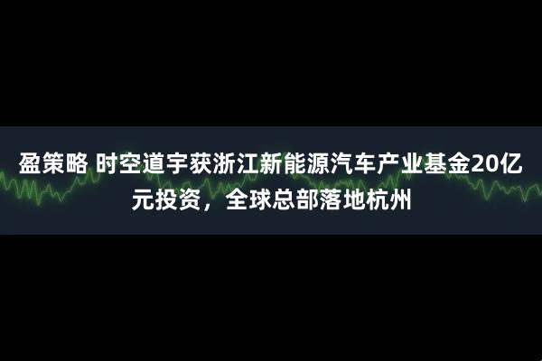 盈策略 时空道宇获浙江新能源汽车产业基金20亿元投资，全球总部落地杭州