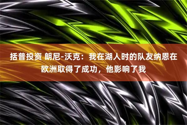括普投资 朗尼-沃克：我在湖人时的队友纳恩在欧洲取得了成功，他影响了我