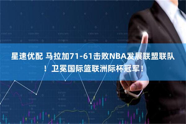 星速优配 马拉加71-61击败NBA发展联盟联队！卫冕国际篮联洲际杯冠军！