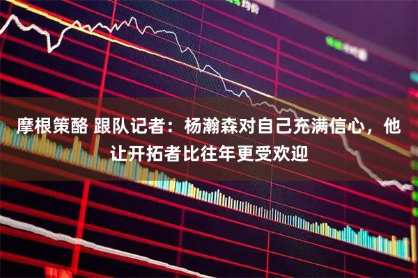 摩根策酪 跟队记者：杨瀚森对自己充满信心，他让开拓者比往年更受欢迎