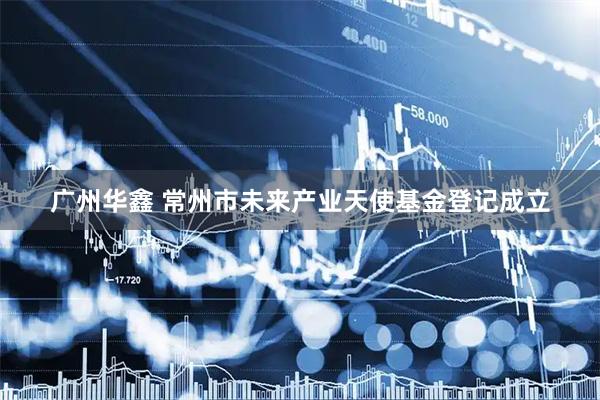 广州华鑫 常州市未来产业天使基金登记成立