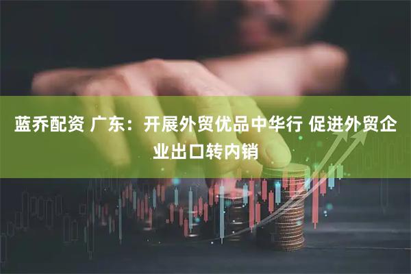 蓝乔配资 广东：开展外贸优品中华行 促进外贸企业出口转内销