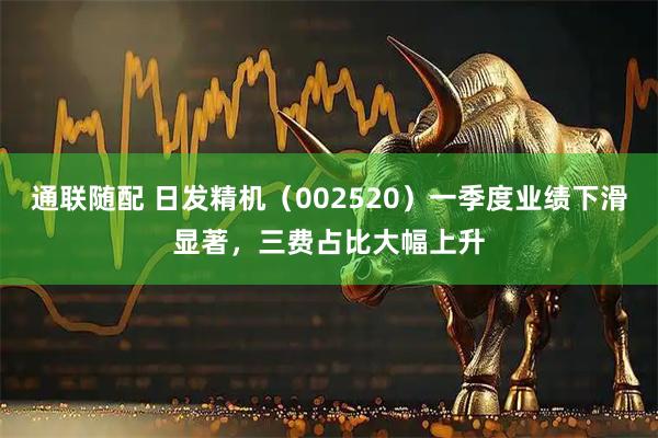 通联随配 日发精机（002520）一季度业绩下滑显著，三费占比大幅上升