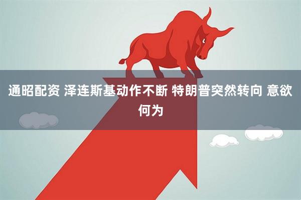 通昭配资 泽连斯基动作不断 特朗普突然转向 意欲何为