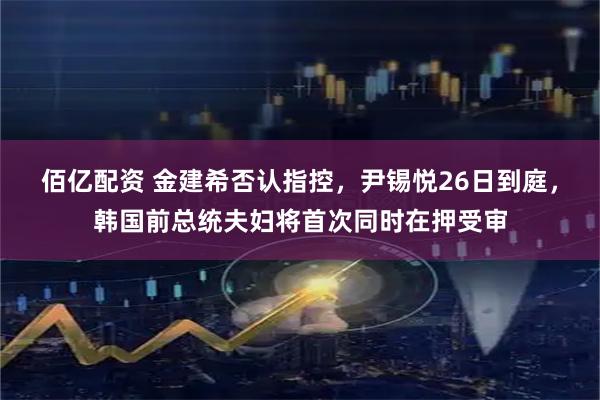 佰亿配资 金建希否认指控，尹锡悦26日到庭，韩国前总统夫妇将首次同时在押受审