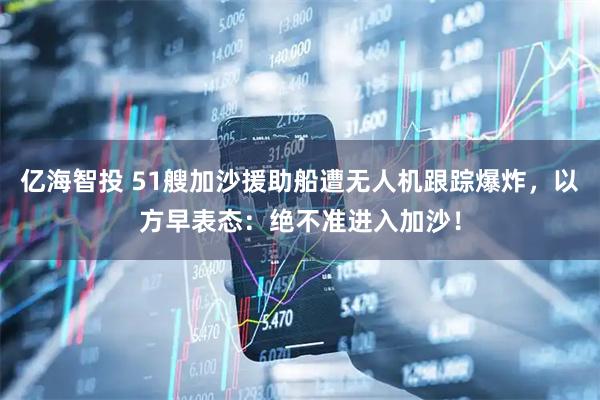 亿海智投 51艘加沙援助船遭无人机跟踪爆炸，以方早表态：绝不准进入加沙！