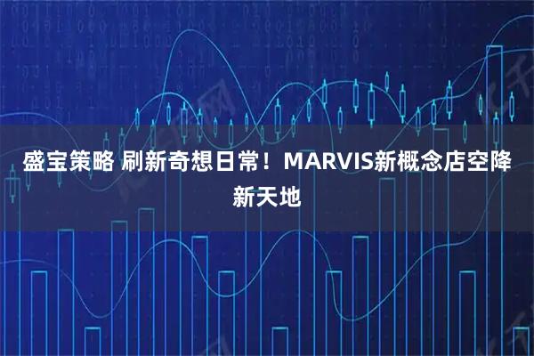 盛宝策略 刷新奇想日常！MARVIS新概念店空降新天地