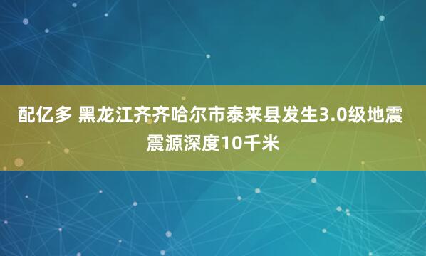 配亿多 黑龙江齐齐哈尔市泰来县发生3.0级地震 震源深度10千米