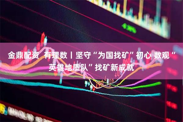 金鼎配资  有理数丨坚守“为国找矿”初心 数观“英雄地质队”找矿新成就
