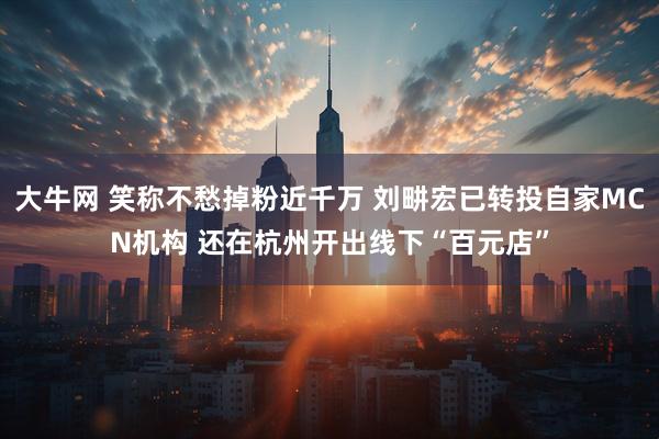 大牛网 笑称不愁掉粉近千万 刘畊宏已转投自家MCN机构 还在杭州开出线下“百元店”