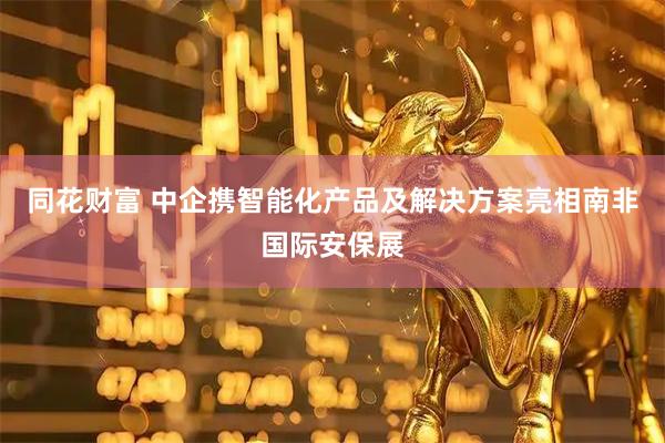 同花财富 中企携智能化产品及解决方案亮相南非国际安保展
