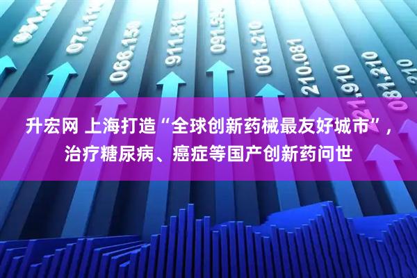 升宏网 上海打造“全球创新药械最友好城市”，治疗糖尿病、癌症等国产创新药问世