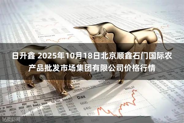 日升鑫 2025年10月18日北京顺鑫石门国际农产品批发市场集团有限公司价格行情