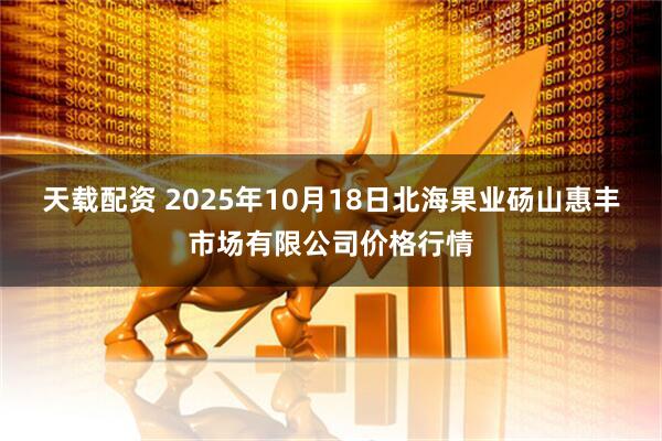 天载配资 2025年10月18日北海果业砀山惠丰市场有限公司价格行情