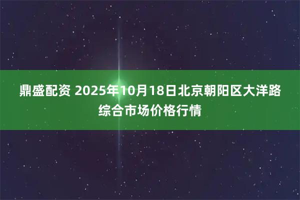鼎盛配资 2025年10月18日北京朝阳区大洋路综合市场价格行情
